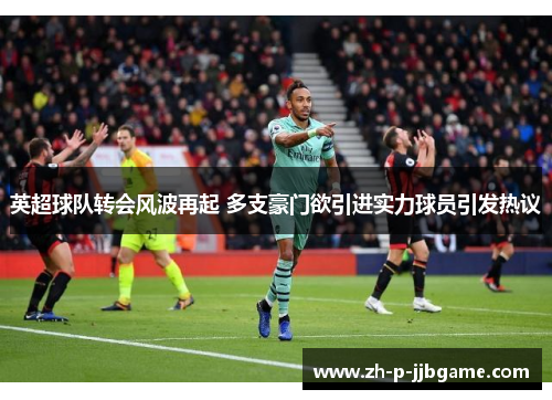 英超球队转会风波再起 多支豪门欲引进实力球员引发热议