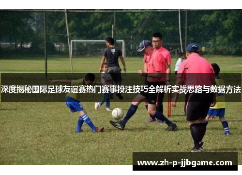 深度揭秘国际足球友谊赛热门赛事投注技巧全解析实战思路与数据方法