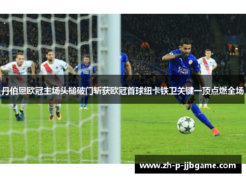 丹伯恩欧冠主场头槌破门斩获欧冠首球纽卡铁卫关键一顶点燃全场