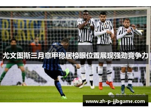 尤文图斯三月意甲稳居榜眼位置展现强劲竞争力