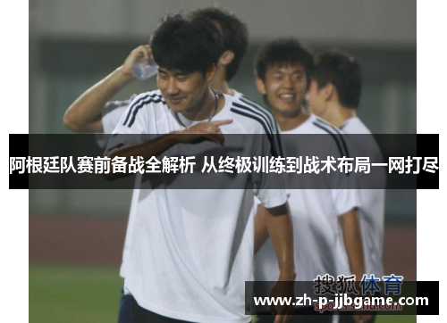 阿根廷队赛前备战全解析 从终极训练到战术布局一网打尽